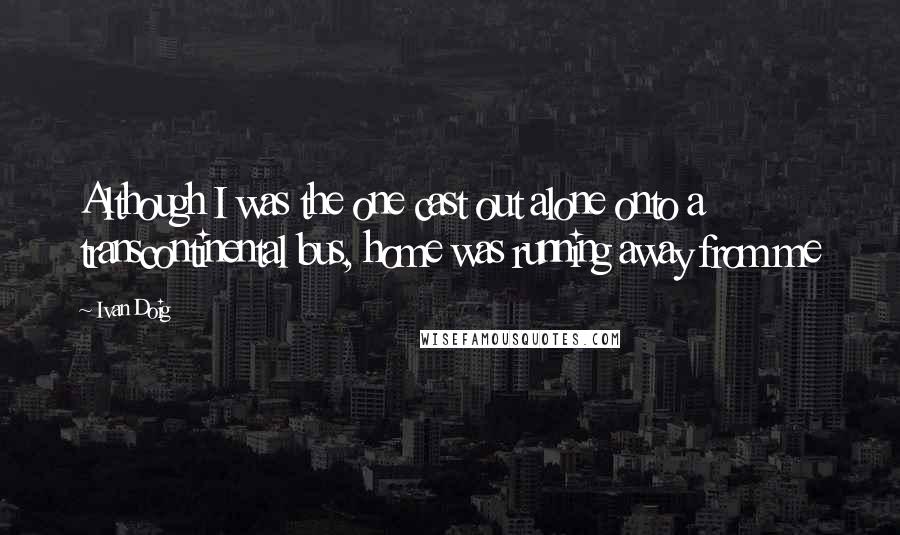 Ivan Doig quotes: Although I was the one cast out alone onto a transcontinental bus, home was running away from me