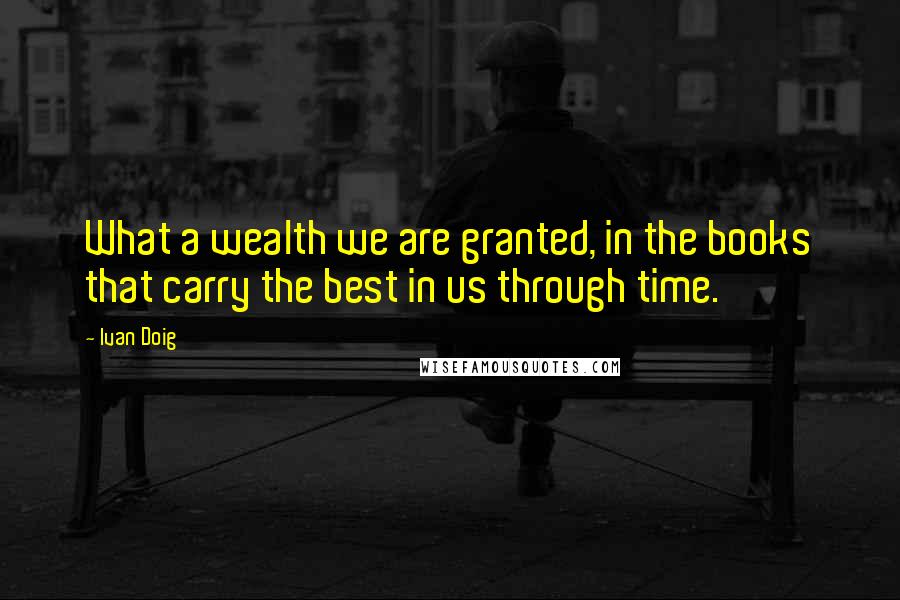 Ivan Doig quotes: What a wealth we are granted, in the books that carry the best in us through time.