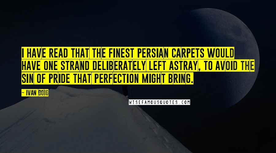 Ivan Doig quotes: I have read that the finest Persian carpets would have one strand deliberately left astray, to avoid the sin of pride that perfection might bring.