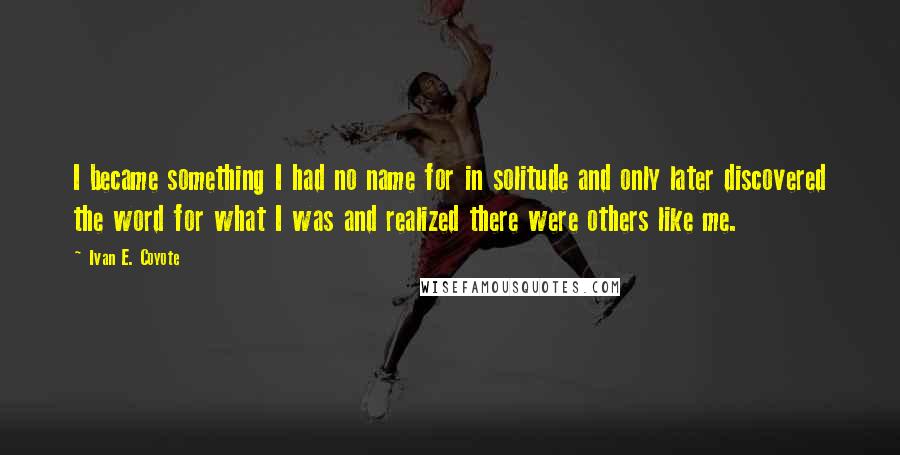 Ivan E. Coyote quotes: I became something I had no name for in solitude and only later discovered the word for what I was and realized there were others like me.