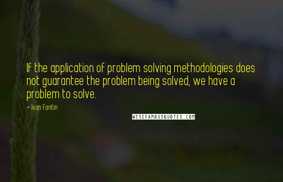 Ivan Fantin quotes: If the application of problem solving methodologies does not guarantee the problem being solved, we have a problem to solve.