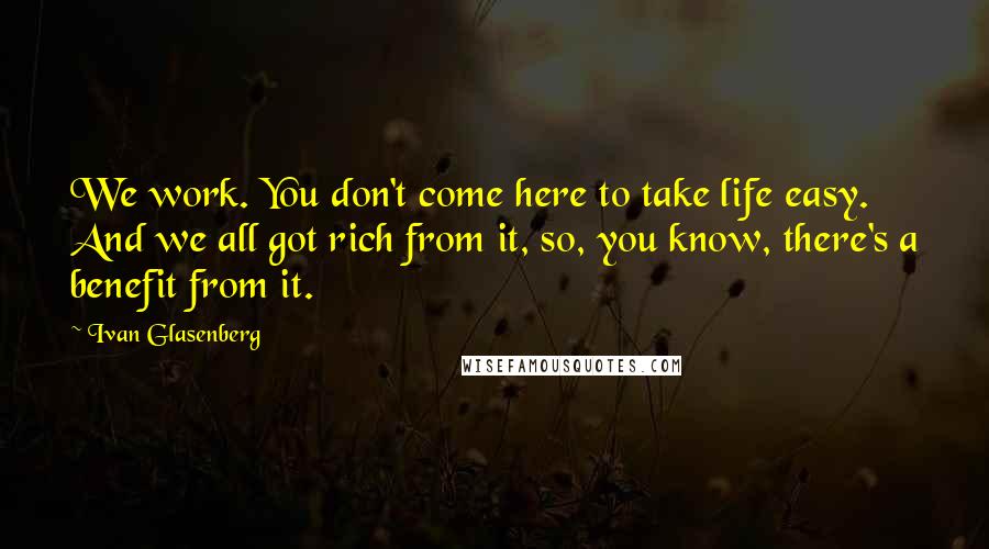 Ivan Glasenberg quotes: We work. You don't come here to take life easy. And we all got rich from it, so, you know, there's a benefit from it.