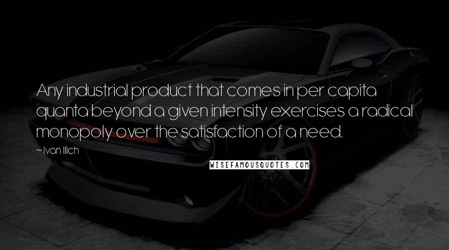 Ivan Illich quotes: Any industrial product that comes in per capita quanta beyond a given intensity exercises a radical monopoly over the satisfaction of a need. Ivan Illich quotes: Any industrial product that comes in per capita quanta beyond a given intensity exercises a radical monopoly over the satisfaction of a need.