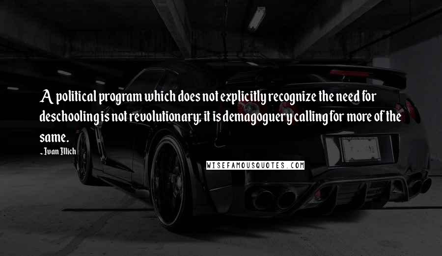 Ivan Illich quotes: A political program which does not explicitly recognize the need for deschooling is not revolutionary; it is demagoguery calling for more of the same. Ivan Illich quotes: A political program which does not explicitly recognize the need for deschooling is not revolutionary; it is demagoguery calling for more of the same.