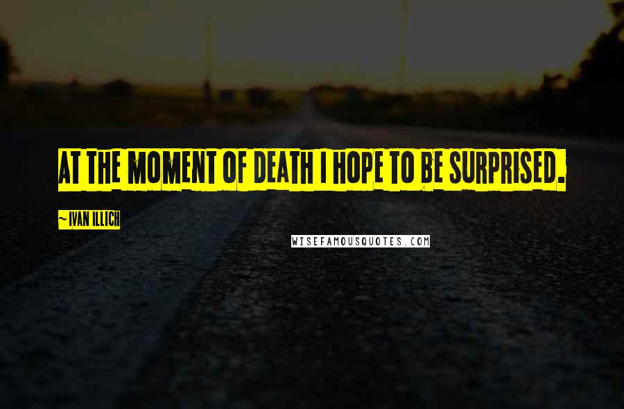 Ivan Illich quotes: At the moment of death I hope to be surprised.