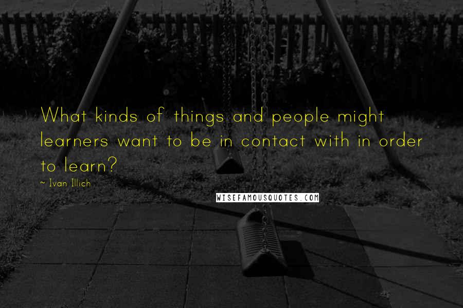 Ivan Illich quotes: What kinds of things and people might learners want to be in contact with in order to learn?