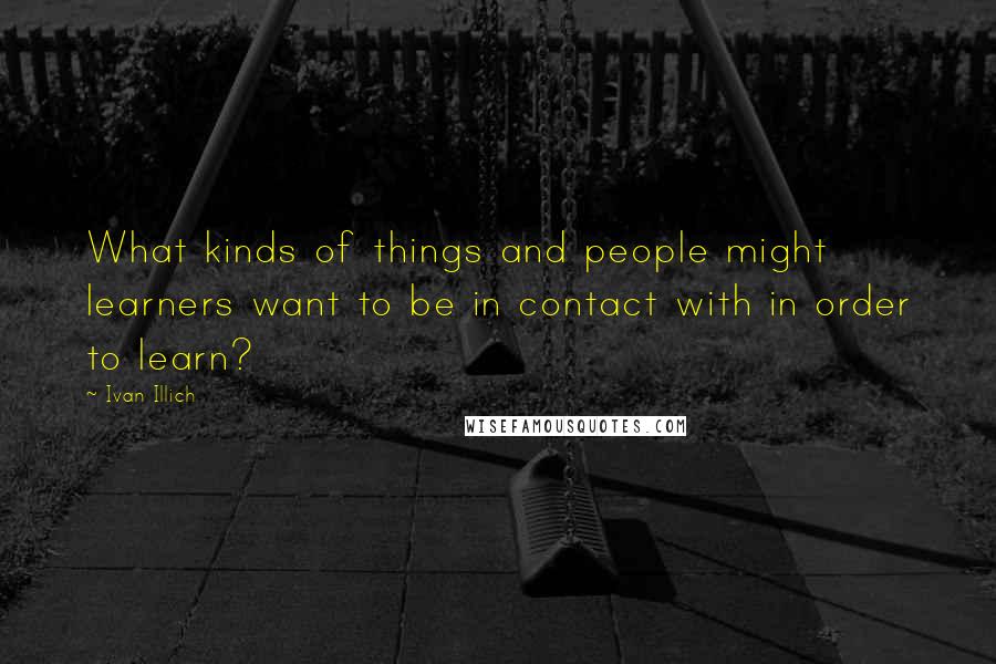 Ivan Illich quotes: What kinds of things and people might learners want to be in contact with in order to learn? Ivan Illich quotes: What kinds of things and people might learners want to be in contact with in order to learn?