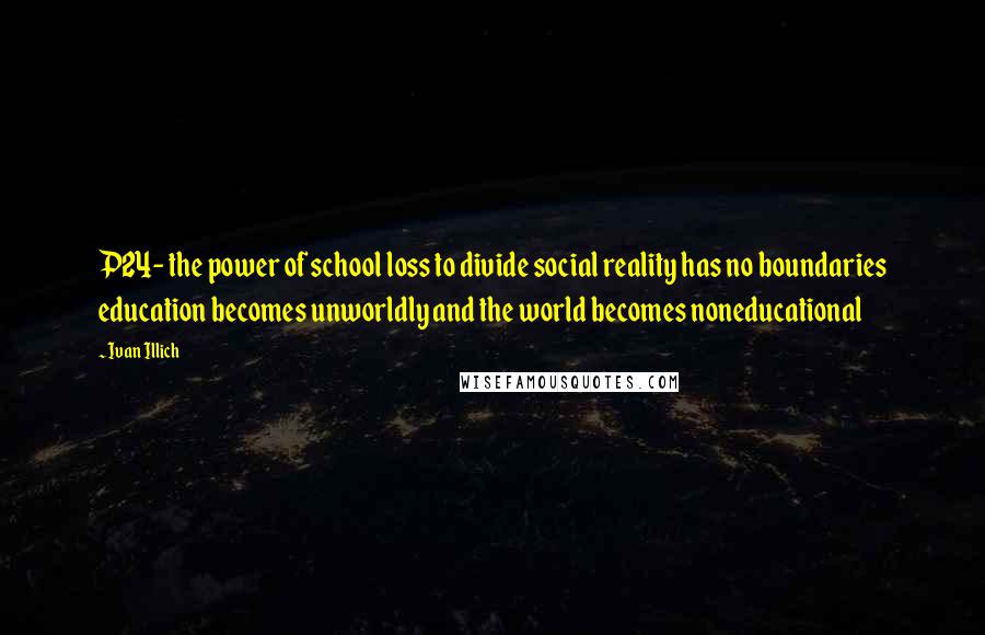 Ivan Illich quotes: P24- the power of school loss to divide social reality has no boundaries education becomes unworldly and the world becomes noneducational Ivan Illich quotes: P24- the power of school loss to divide social reality has no boundaries education becomes unworldly and the world becomes noneducational