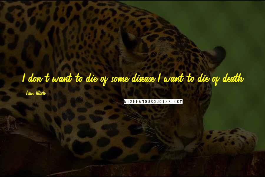Ivan Illich quotes: I don't want to die of some disease I want to die of death Ivan Illich quotes: I don't want to die of some disease I want to die of death