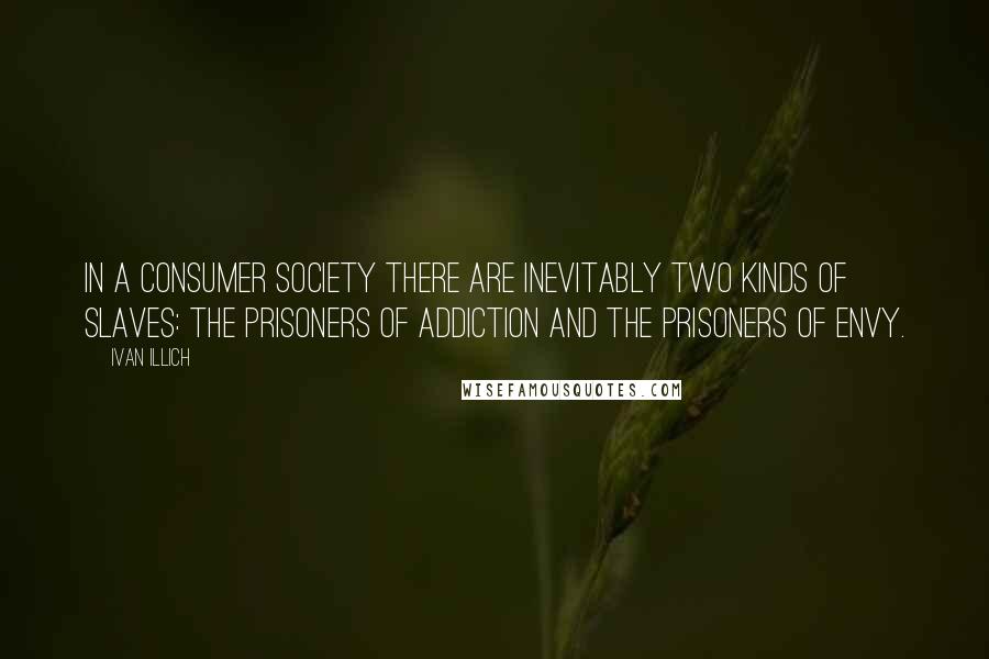 Ivan Illich quotes: In a consumer society there are inevitably two kinds of slaves: the prisoners of addiction and the prisoners of envy. Ivan Illich quotes: In a consumer society there are inevitably two kinds of slaves: the prisoners of addiction and the prisoners of envy.