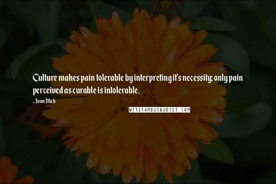 Ivan Illich quotes: Culture makes pain tolerable by interpreting it's necessity; only pain perceived as curable is intolerable.