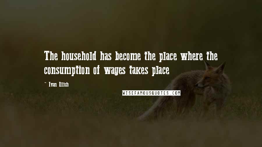 Ivan Illich quotes: The household has become the place where the consumption of wages takes place