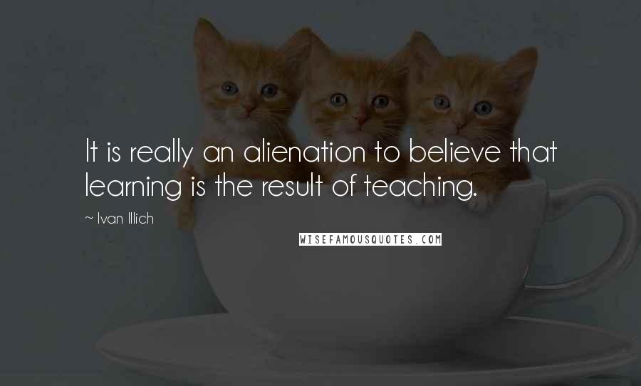 Ivan Illich quotes: It is really an alienation to believe that learning is the result of teaching. Ivan Illich quotes: It is really an alienation to believe that learning is the result of teaching.