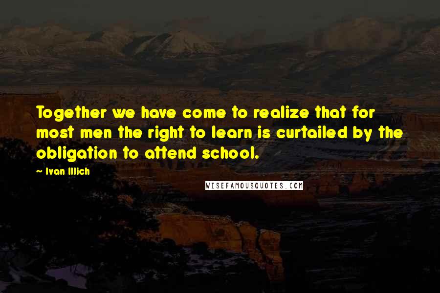 Ivan Illich quotes: Together we have come to realize that for most men the right to learn is curtailed by the obligation to attend school. Ivan Illich quotes: Together we have come to realize that for most men the right to learn is curtailed by the obligation to attend school.
