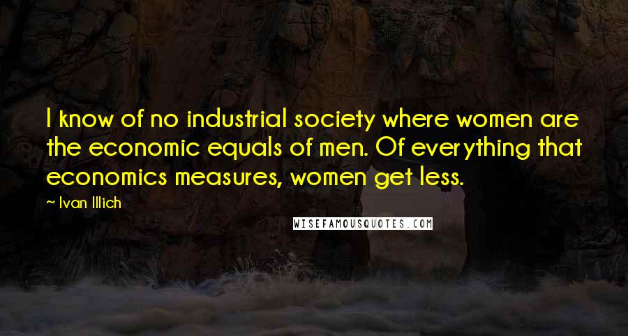 Ivan Illich quotes: I know of no industrial society where women are the economic equals of men. Of everything that economics measures, women get less.