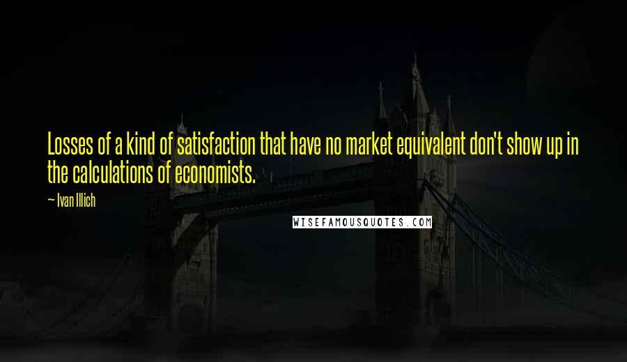 Ivan Illich quotes: Losses of a kind of satisfaction that have no market equivalent don't show up in the calculations of economists. Ivan Illich quotes: Losses of a kind of satisfaction that have no market equivalent don't show up in the calculations of economists.