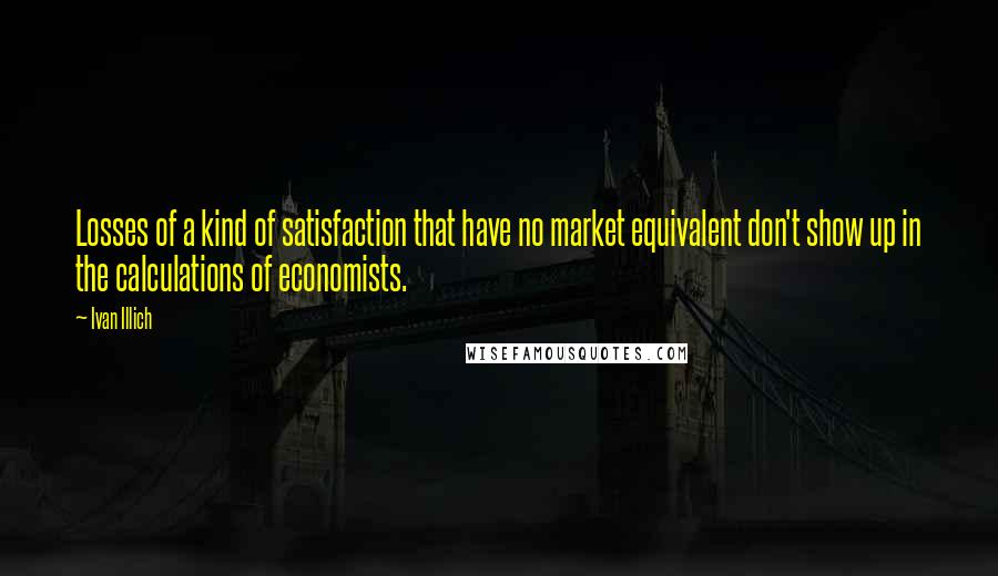 Ivan Illich quotes: Losses of a kind of satisfaction that have no market equivalent don't show up in the calculations of economists.