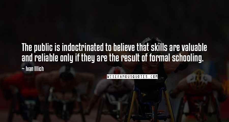 Ivan Illich quotes: The public is indoctrinated to believe that skills are valuable and reliable only if they are the result of formal schooling.
