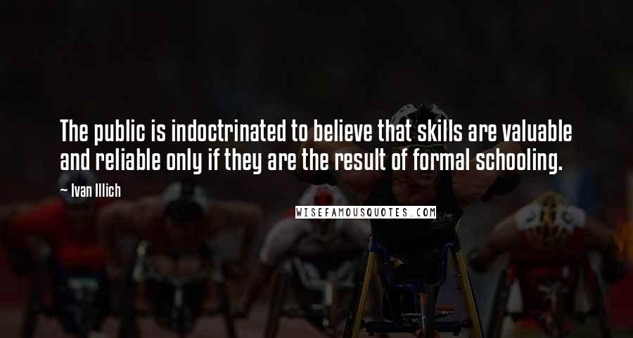 Ivan Illich quotes: The public is indoctrinated to believe that skills are valuable and reliable only if they are the result of formal schooling. Ivan Illich quotes: The public is indoctrinated to believe that skills are valuable and reliable only if they are the result of formal schooling.