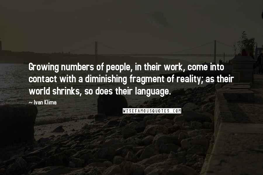 Ivan Klima quotes: Growing numbers of people, in their work, come into contact with a diminishing fragment of reality; as their world shrinks, so does their language. Ivan Klima quotes: Growing numbers of people, in their work, come into contact with a diminishing fragment of reality; as their world shrinks, so does their language.