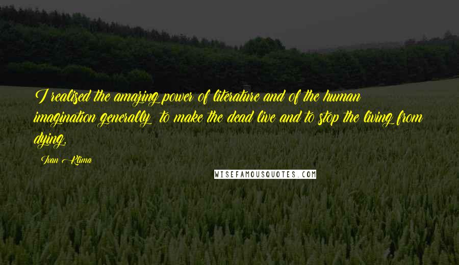 Ivan Klima quotes: I realised the amazing power of literature and of the human imagination generally: to make the dead live and to stop the living from dying. Ivan Klima quotes: I realised the amazing power of literature and of the human imagination generally: to make the dead live and to stop the living from dying.