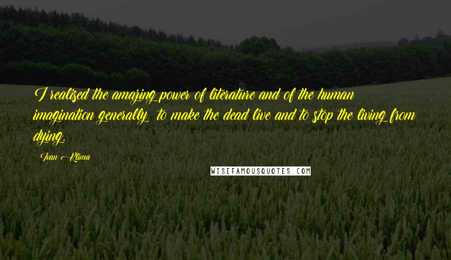 Ivan Klima quotes: I realised the amazing power of literature and of the human imagination generally: to make the dead live and to stop the living from dying.