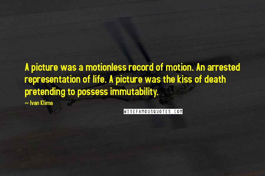 Ivan Klima quotes: A picture was a motionless record of motion. An arrested representation of life. A picture was the kiss of death pretending to possess immutability. Ivan Klima quotes: A picture was a motionless record of motion. An arrested representation of life. A picture was the kiss of death pretending to possess immutability.