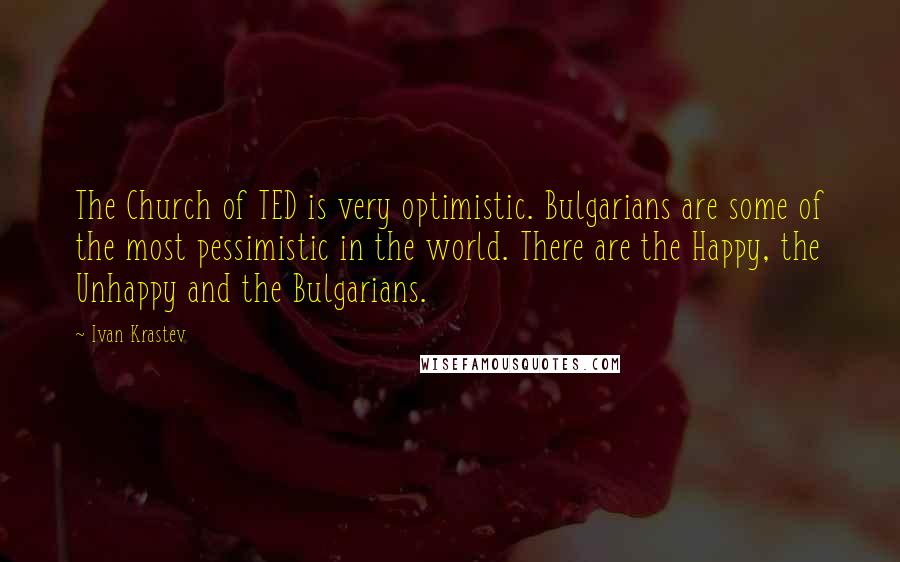 Ivan Krastev quotes: The Church of TED is very optimistic. Bulgarians are some of the most pessimistic in the world. There are the Happy, the Unhappy and the Bulgarians. Ivan Krastev quotes: The Church of TED is very optimistic. Bulgarians are some of the most pessimistic in the world. There are the Happy, the Unhappy and the Bulgarians.