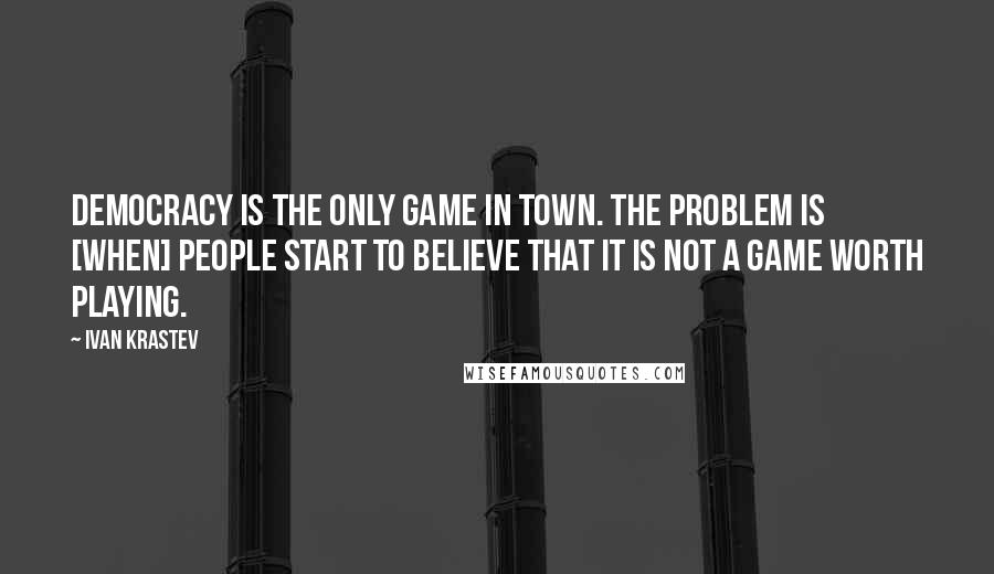 Ivan Krastev quotes: Democracy is the only game in town. The problem is [when] people start to believe that it is not a game worth playing.