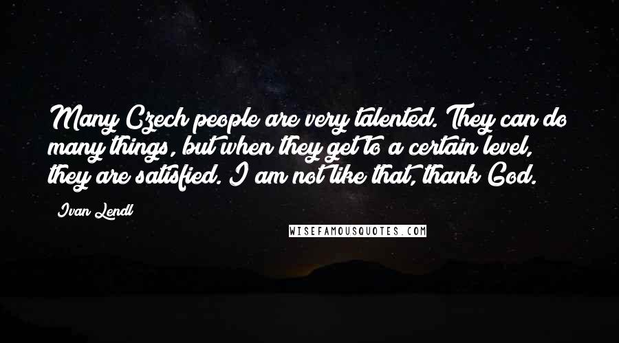 Ivan Lendl quotes: Many Czech people are very talented. They can do many things, but when they get to a certain level, they are satisfied. I am not like that, thank God.