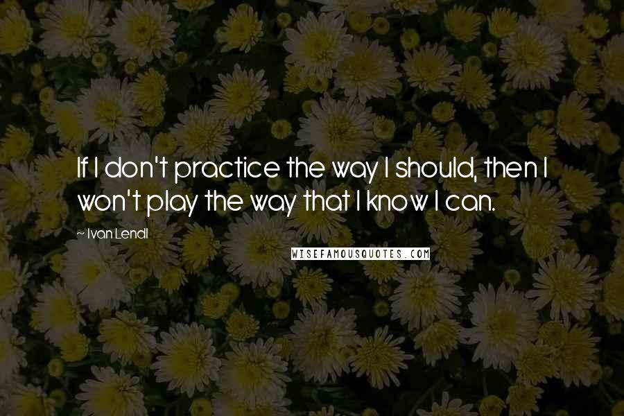 Ivan Lendl quotes: If I don't practice the way I should, then I won't play the way that I know I can.