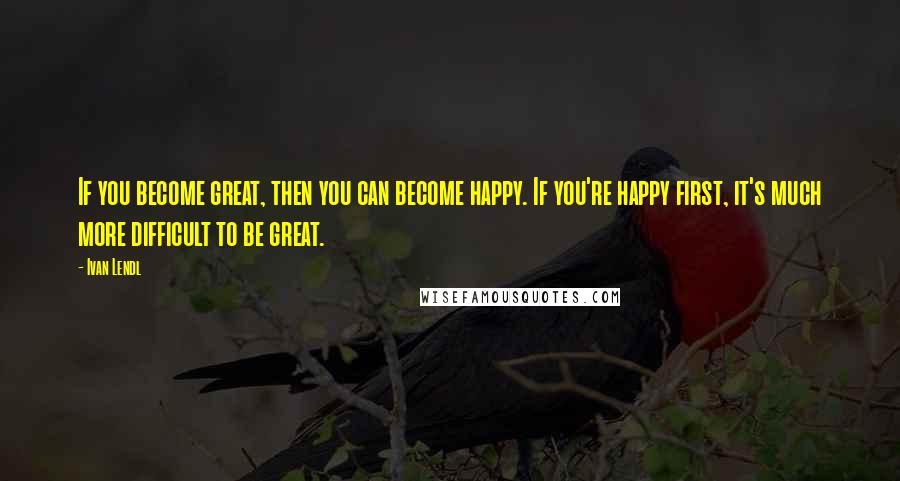 Ivan Lendl quotes: If you become great, then you can become happy. If you're happy first, it's much more difficult to be great.