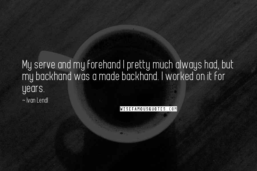 Ivan Lendl quotes: My serve and my forehand I pretty much always had, but my backhand was a made backhand. I worked on it for years.