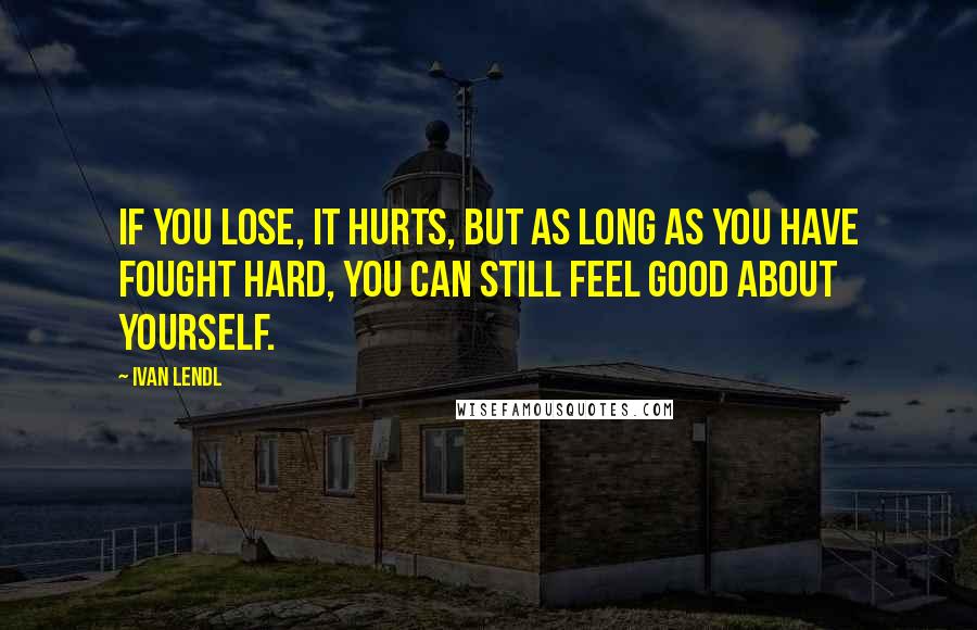 Ivan Lendl quotes: If you lose, it hurts, but as long as you have fought hard, you can still feel good about yourself.