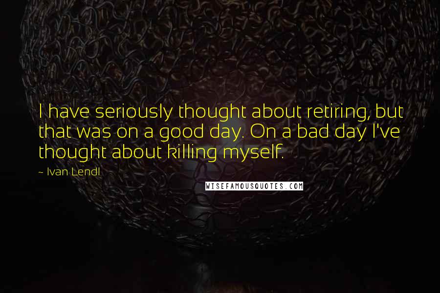 Ivan Lendl quotes: I have seriously thought about retiring, but that was on a good day. On a bad day I've thought about killing myself.