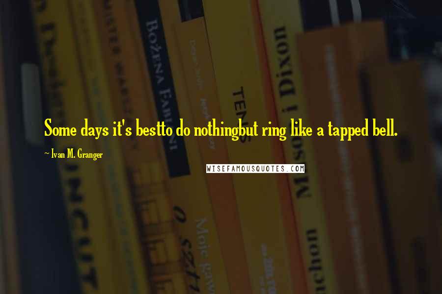 Ivan M. Granger quotes: Some days it's bestto do nothingbut ring like a tapped bell.