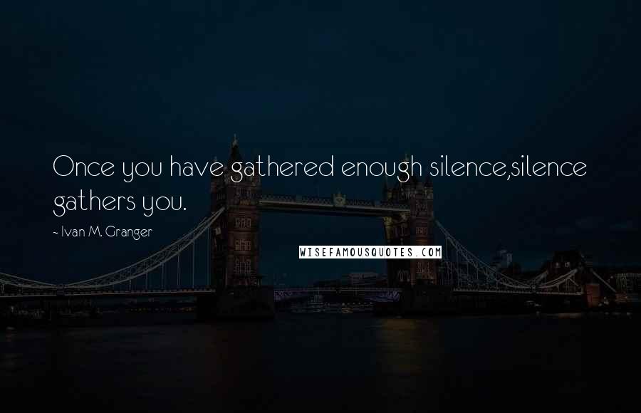 Ivan M. Granger quotes: Once you have gathered enough silence,silence gathers you. Ivan M. Granger quotes: Once you have gathered enough silence,silence gathers you.