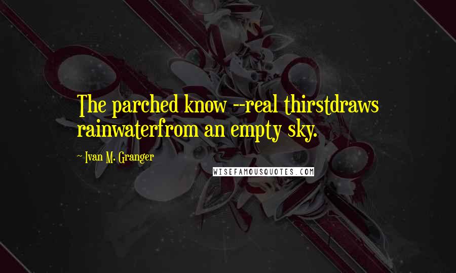 Ivan M. Granger quotes: The parched know --real thirstdraws rainwaterfrom an empty sky. Ivan M. Granger quotes: The parched know --real thirstdraws rainwaterfrom an empty sky.