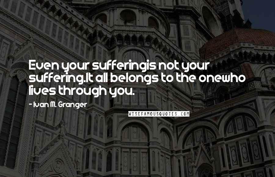 Ivan M. Granger quotes: Even your sufferingis not your suffering.It all belongs to the onewho lives through you. Ivan M. Granger quotes: Even your sufferingis not your suffering.It all belongs to the onewho lives through you.