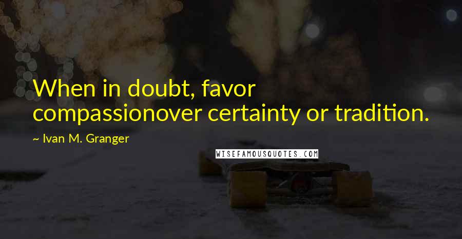 Ivan M. Granger quotes: When in doubt, favor compassionover certainty or tradition. Ivan M. Granger quotes: When in doubt, favor compassionover certainty or tradition.