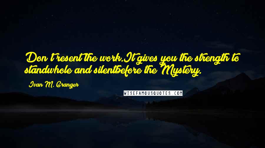 Ivan M. Granger quotes: Don't resent the work.It gives you the strength to standwhole and silentbefore the Mystery. Ivan M. Granger quotes: Don't resent the work.It gives you the strength to standwhole and silentbefore the Mystery.
