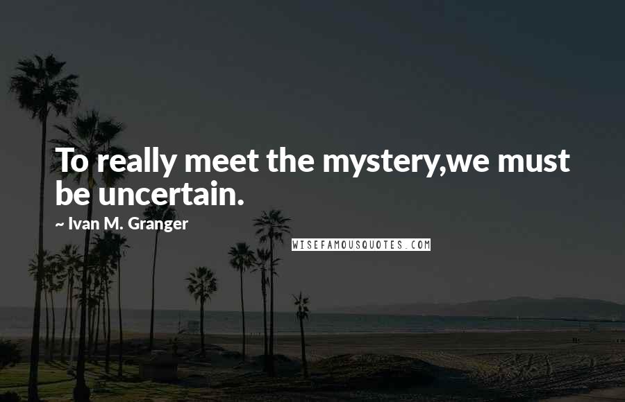 Ivan M. Granger quotes: To really meet the mystery,we must be uncertain. Ivan M. Granger quotes: To really meet the mystery,we must be uncertain.
