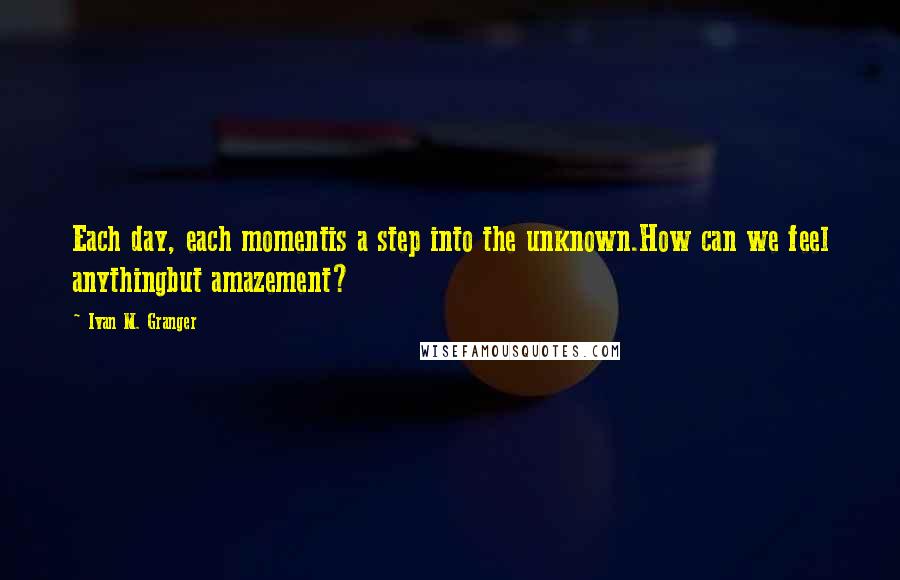 Ivan M. Granger quotes: Each day, each momentis a step into the unknown.How can we feel anythingbut amazement? Ivan M. Granger quotes: Each day, each momentis a step into the unknown.How can we feel anythingbut amazement?