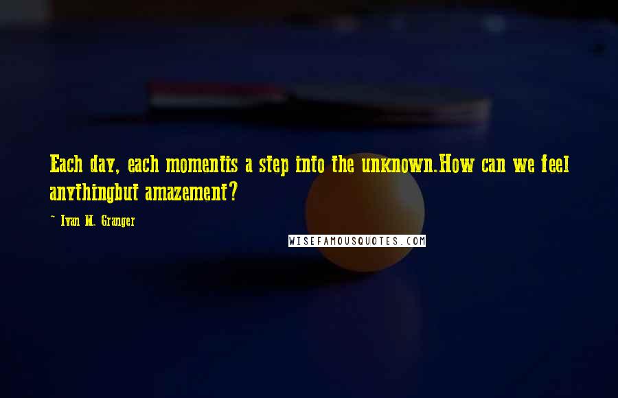 Ivan M. Granger quotes: Each day, each momentis a step into the unknown.How can we feel anythingbut amazement?