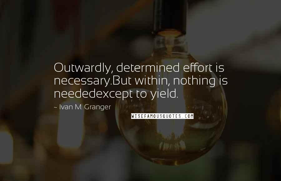 Ivan M. Granger quotes: Outwardly, determined effort is necessary.But within, nothing is neededexcept to yield. Ivan M. Granger quotes: Outwardly, determined effort is necessary.But within, nothing is neededexcept to yield.