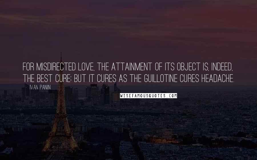 Ivan Panin quotes: For misdirected love, the attainment of its object is, indeed, the best cure; but it cures as the guillotine cures headache.