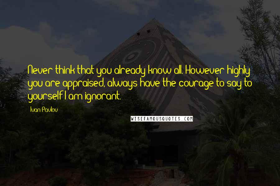 Ivan Pavlov quotes: Never think that you already know all. However highly you are appraised, always have the courage to say to yourself-I am ignorant. Ivan Pavlov quotes: Never think that you already know all. However highly you are appraised, always have the courage to say to yourself-I am ignorant.