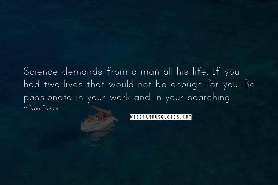 Ivan Pavlov quotes: Science demands from a man all his life. If you had two lives that would not be enough for you. Be passionate in your work and in your searching.