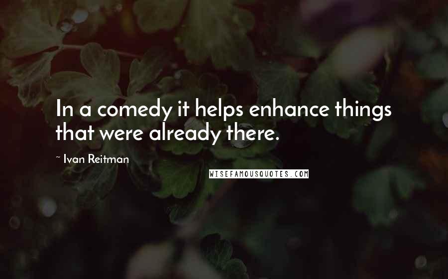 Ivan Reitman quotes: In a comedy it helps enhance things that were already there.