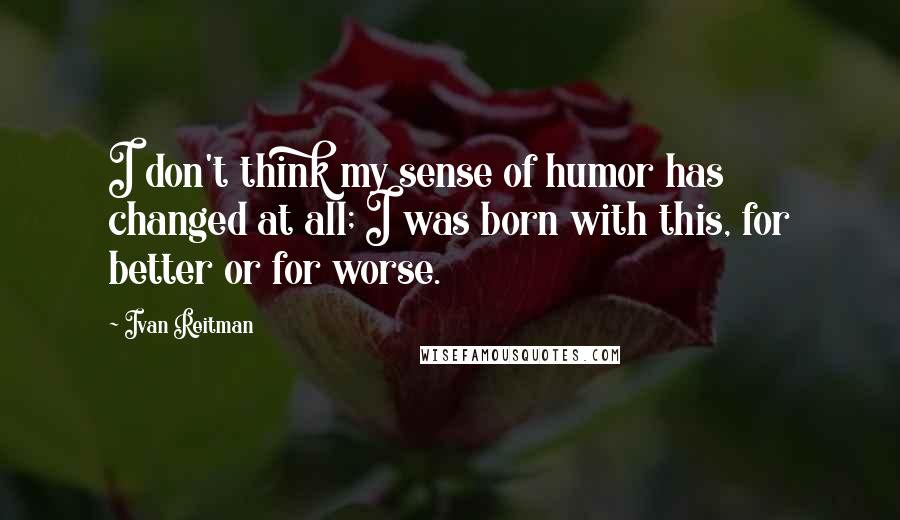 Ivan Reitman quotes: I don't think my sense of humor has changed at all; I was born with this, for better or for worse.